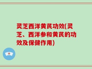 灵芝西洋黄芪功效(灵芝、西洋参和黄芪的功效及保健作用)