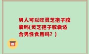 男人可以吃灵芝孢子胶囊吗(灵芝孢子胶囊适合男性食用吗？)