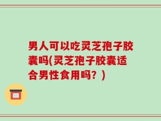 男人可以吃灵芝孢子胶囊吗(灵芝孢子胶囊适合男性食用吗？)