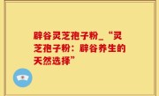 辟谷灵芝孢子粉_“灵芝孢子粉：辟谷养生的天然选择”