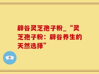 辟谷灵芝孢子粉_“灵芝孢子粉：辟谷养生的天然选择”