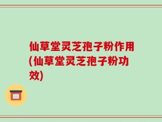 仙草堂灵芝孢子粉作用(仙草堂灵芝孢子粉功效)