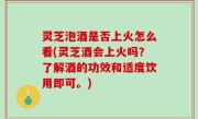 灵芝泡酒是否上火怎么看(灵芝酒会上火吗？了解酒的功效和适度饮用即可。)