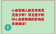 心血管病人能否食用灵芝孢子粉？灵芝孢子粉对心血管疾病的影响及食用建议？