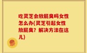 吃灵芝会放屁臭吗女性怎么办(灵芝引起女性放屁臭？解决方法在这儿)