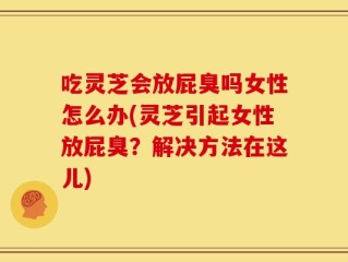 吃灵芝会放屁臭吗女性怎么办(灵芝引起女性放屁臭？解决方法在这儿)
