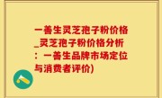 一善生灵芝孢子粉价格_灵芝孢子粉价格分析：一善生品牌市场定位与消费者评价)