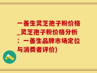 一善生灵芝孢子粉价格_灵芝孢子粉价格分析：一善生品牌市场定位与消费者评价)