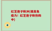 红芝孢子粉冲(提高免疫力！红芝孢子粉热购中)