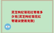 灵芝枸杞菊花红枣用多少克(灵芝枸杞菊花红枣建议使用克数)