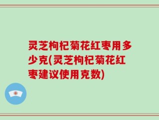 灵芝枸杞菊花红枣用多少克(灵芝枸杞菊花红枣建议使用克数)