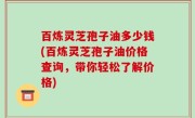 百炼灵芝孢子油多少钱(百炼灵芝孢子油价格查询，带你轻松了解价格)