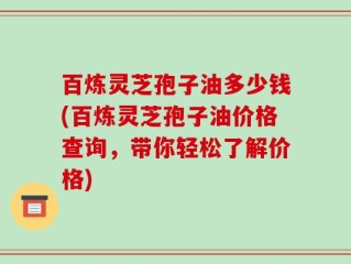 百炼灵芝孢子油多少钱(百炼灵芝孢子油价格查询，带你轻松了解价格)
