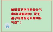 破壁灵芝孢子粉能补气虚吗(破解谜团：灵芝孢子粉是否可以帮助补气虚？)