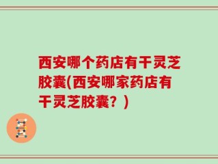 西安哪个药店有干灵芝胶囊(西安哪家药店有干灵芝胶囊？)