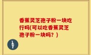 香蕉灵芝孢子粉一块吃行吗(可以吃香蕉灵芝孢子粉一块吗？)