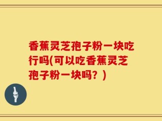 香蕉灵芝孢子粉一块吃行吗(可以吃香蕉灵芝孢子粉一块吗？)
