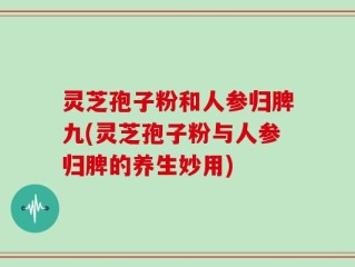 灵芝孢子粉和人参归脾九(灵芝孢子粉与人参归脾的养生妙用)
