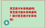 灵芝孢子补肾阴虚吗(灵芝孢子能补肾阴虚吗？探讨灵芝孢子补肾功效)