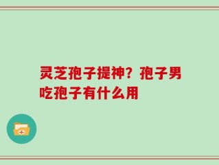 灵芝孢子提神？孢子男吃孢子有什么用