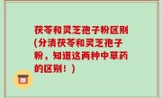 茯苓和灵芝孢子粉区别(分清茯苓和灵芝孢子粉，知道这两种中草药的区别！)
