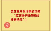 灵芝孢子粉泡粥的功效_“灵芝孢子粉煮粥的神奇功效”)