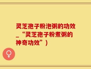 灵芝孢子粉泡粥的功效_“灵芝孢子粉煮粥的神奇功效”)