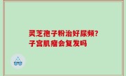 灵芝孢子粉治好尿频？子宫肌瘤会复发吗