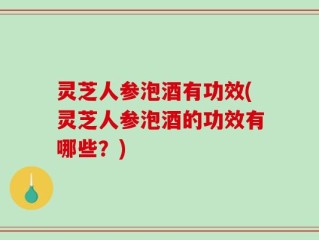 灵芝人参泡酒有功效(灵芝人参泡酒的功效有哪些？)