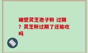 破壁灵芝孢子粉 过期？灵芝粉过期了还能吃吗