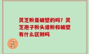 灵芝粉是破壁的吗？灵芝孢子粉头道粉和破壁有什么区别吗
