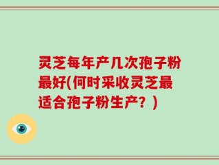 灵芝每年产几次孢子粉最好(何时采收灵芝最适合孢子粉生产？)