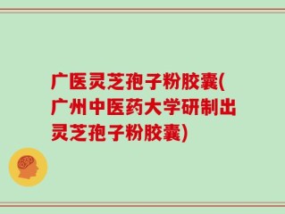广医灵芝孢子粉胶囊(广州中医药大学研制出灵芝孢子粉胶囊)