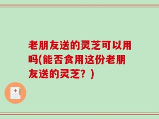 老朋友送的灵芝可以用吗(能否食用这份老朋友送的灵芝？)