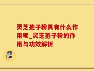 灵芝孢子粉具有什么作用呢_灵芝孢子粉的作用与功效解析