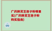 广药牌灵芝孢子粉哪里买(广药牌灵芝孢子粉购买指南)
