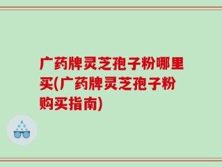 广药牌灵芝孢子粉哪里买(广药牌灵芝孢子粉购买指南)