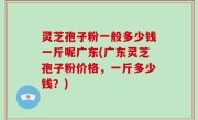 灵芝孢子粉一般多少钱一斤呢广东(广东灵芝孢子粉价格，一斤多少钱？)