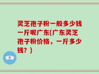 灵芝孢子粉一般多少钱一斤呢广东(广东灵芝孢子粉价格，一斤多少钱？)