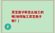灵芝孢子粉怎么加工的呢(如何加工灵芝孢子粉？)