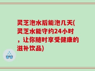 灵芝泡水后能泡几天(灵芝水能守约24小时，让你随时享受健康的滋补饮品)