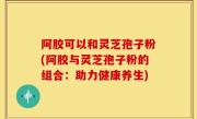 阿胶可以和灵芝孢子粉(阿胶与灵芝孢子粉的组合：助力健康养生)