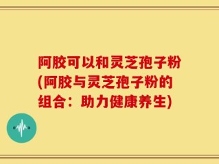 阿胶可以和灵芝孢子粉(阿胶与灵芝孢子粉的组合：助力健康养生)