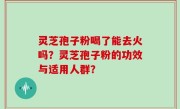 灵芝孢子粉喝了能去火吗？灵芝孢子粉的功效与适用人群？