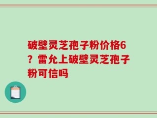 破壁灵芝孢子粉价格6？雷允上破壁灵芝孢子粉可信吗