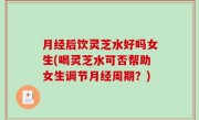 月经后饮灵芝水好吗女生(喝灵芝水可否帮助女生调节月经周期？)