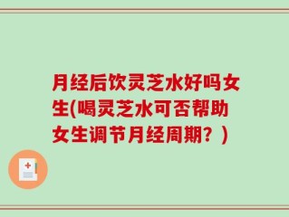 月经后饮灵芝水好吗女生(喝灵芝水可否帮助女生调节月经周期？)
