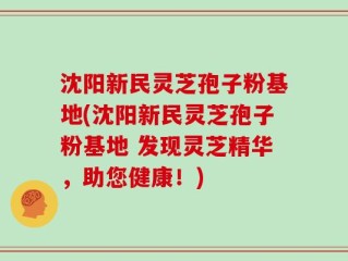 沈阳新民灵芝孢子粉基地(沈阳新民灵芝孢子粉基地 发现灵芝精华，助您健康！)