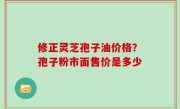 修正灵芝孢子油价格？孢子粉市面售价是多少