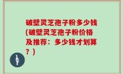 破壁灵芝孢子粉多少钱(破壁灵芝孢子粉价格及推荐：多少钱才划算？)